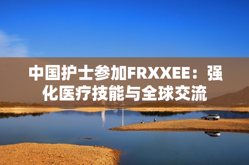 中國護(hù)士參加FRXXEE：強(qiáng)化醫(yī)療技能與全球交流