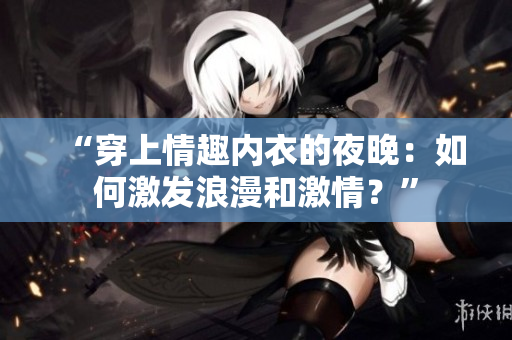 “穿上情趣內(nèi)衣的夜晚：如何激發(fā)浪漫和激情？”
