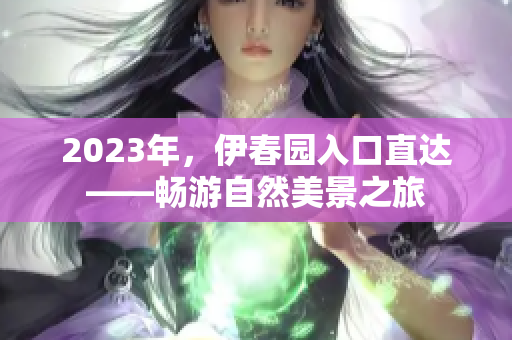 2023年，伊春園入口直達(dá)——暢游自然美景之旅