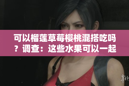可以榴蓮草莓櫻桃混搭吃嗎？調(diào)查：這些水果可以一起組成美味組合嗎？
