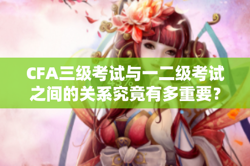 CFA三級(jí)考試與一二級(jí)考試之間的關(guān)系究竟有多重要？