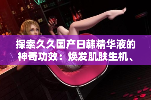 探索久久國產(chǎn)日韓精華液的神奇功效：煥發(fā)肌膚生機(jī)、深層滋養(yǎng)、抗衰強(qiáng)化