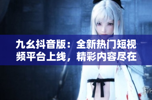 九幺抖音版：全新熱門短視頻平臺(tái)上線，精彩內(nèi)容盡在其中
