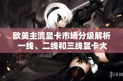 歐美主流顯卡市場(chǎng)分級(jí)解析 一線、二線和三線顯卡大比拼