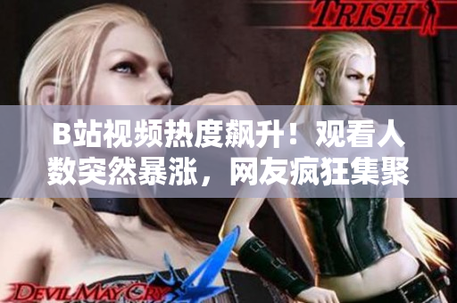 B站視頻熱度飆升！觀看人數(shù)突然暴漲，網(wǎng)友瘋狂集聚，引發(fā)熱議