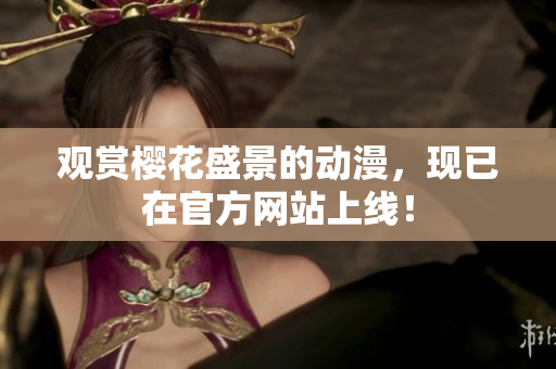 觀賞櫻花盛景的動漫，現(xiàn)已在官方網(wǎng)站上線！