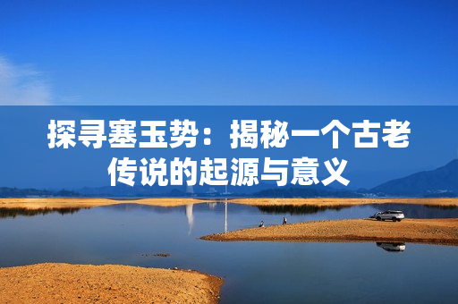 探尋塞玉勢(shì)：揭秘一個(gè)古老傳說的起源與意義