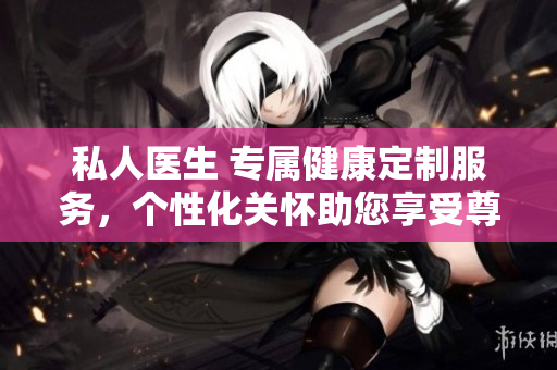 私人醫(yī)生 專屬健康定制服務(wù)，個(gè)性化關(guān)懷助您享受尊貴醫(yī)療體驗(yàn)