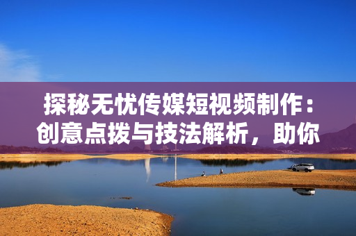 探秘?zé)o憂傳媒短視頻制作：創(chuàng)意點撥與技法解析，助你輕松打造引人入勝的視頻內(nèi)容