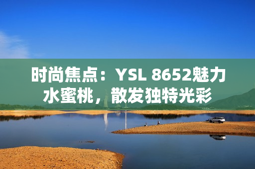 時(shí)尚焦點(diǎn)：YSL 8652魅力水蜜桃，散發(fā)獨(dú)特光彩