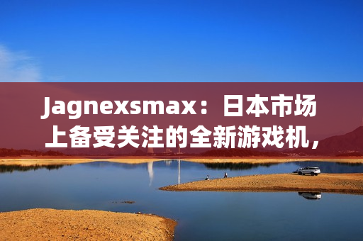 Jagnexsmax：日本市場上備受關注的全新游戲機，吸引著年輕玩家的熱情