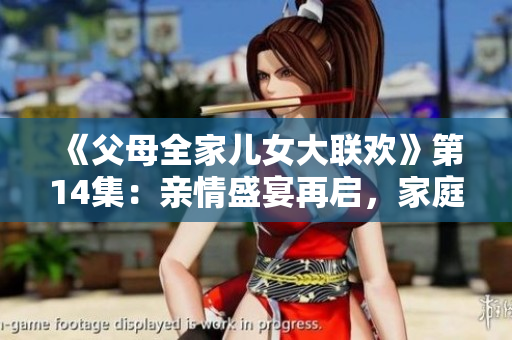 《父母全家兒女大聯歡》第14集：親情盛宴再啟，家庭溫暖持續(xù)綻放