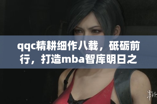 qqc精耕細(xì)作八載，砥礪前行，打造mba智庫明日之星