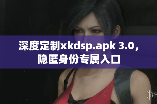 深度定制xkdsp.apk 3.0，隱匿身份專屬入口