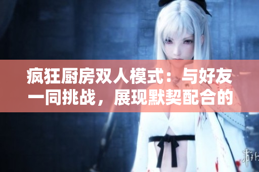 瘋狂廚房雙人模式：與好友一同挑戰(zhàn)，展現(xiàn)默契配合的樂趣與策略