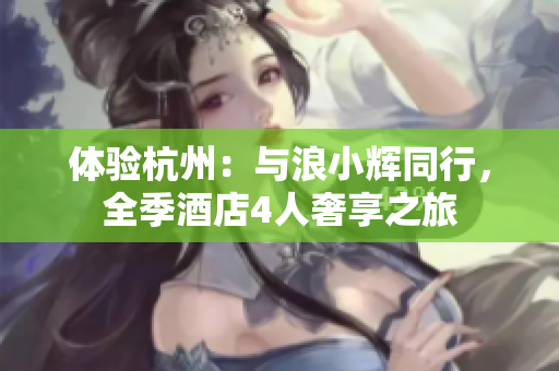 體驗(yàn)杭州：與浪小輝同行，全季酒店4人奢享之旅