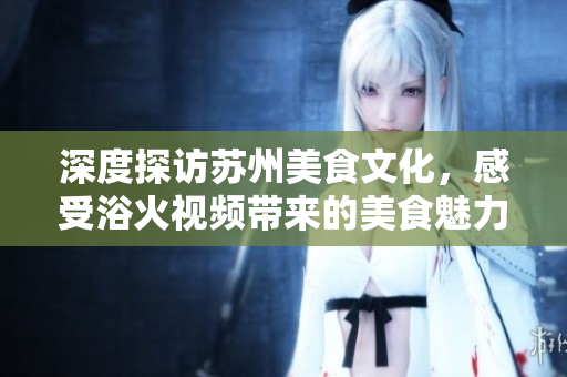 深度探訪蘇州美食文化，感受浴火視頻帶來(lái)的美食魅力