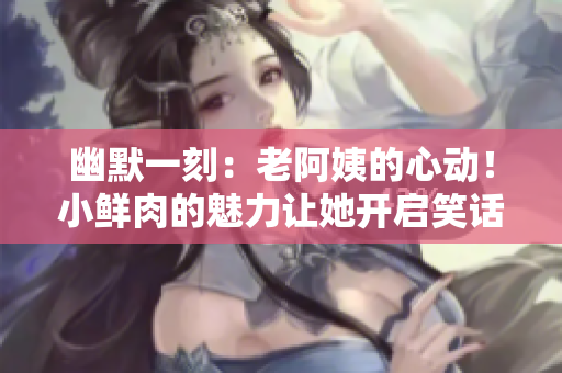 幽默一刻：老阿姨的心動(dòng)！小鮮肉的魅力讓她開啟笑話模式
