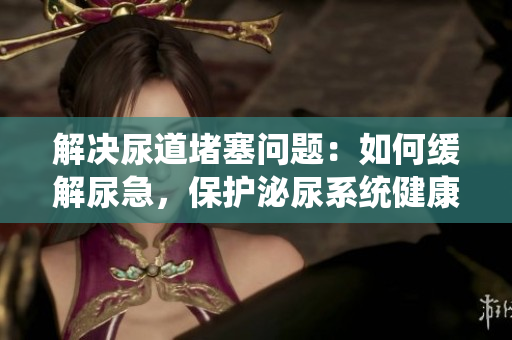 解決尿道堵塞問題：如何緩解尿急，保護(hù)泌尿系統(tǒng)健康