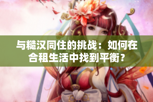 與糙漢同住的挑戰(zhàn)：如何在合租生活中找到平衡？