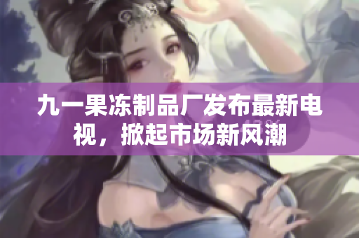 九一果凍制品廠發(fā)布最新電視，掀起市場新風潮