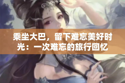 乘坐大巴，留下難忘美好時光：一次難忘的旅行回憶