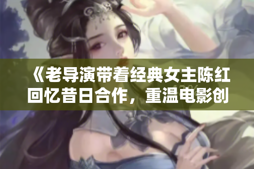 《老導演帶著經(jīng)典女主陳紅回憶昔日合作，重溫電影創(chuàng)作的靈感與激情》