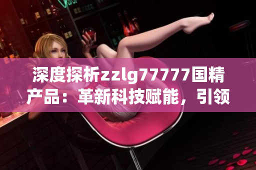 深度探析zzlg77777國精產(chǎn)品：革新科技賦能，引領行業(yè)新風向