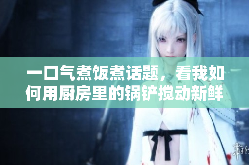 一口氣煮飯煮話題，看我如何用廚房里的鍋鏟攪動新鮮想法