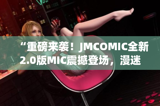 “重磅來(lái)襲！JMCOMIC全新2.0版MIC震撼登場(chǎng)，漫迷福利大放送！”
