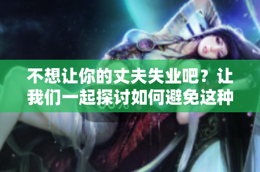 不想讓你的丈夫失業(yè)吧？讓我們一起探討如何避免這種情況。