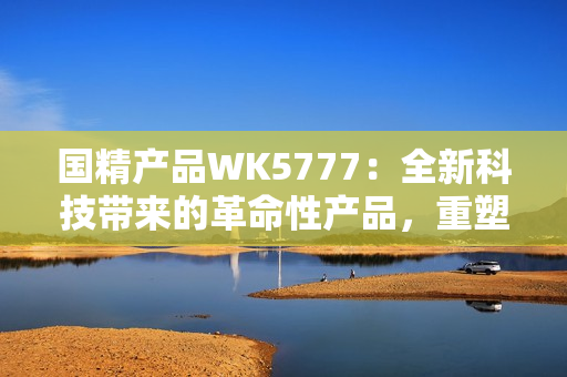 國精產(chǎn)品WK5777：全新科技帶來的革命性產(chǎn)品，重塑您的生活體驗(yàn)！