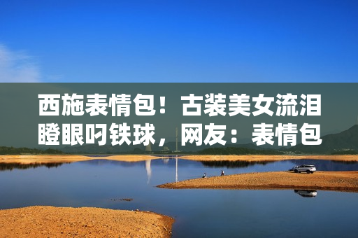 西施表情包！古裝美女流淚瞪眼叼鐵球，網(wǎng)友：表情包新寵兒！