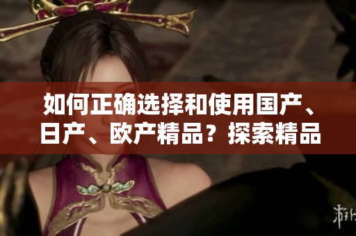 如何正確選擇和使用國產(chǎn)、日產(chǎn)、歐產(chǎn)精品？探索精品浪潮的正確使用技巧
