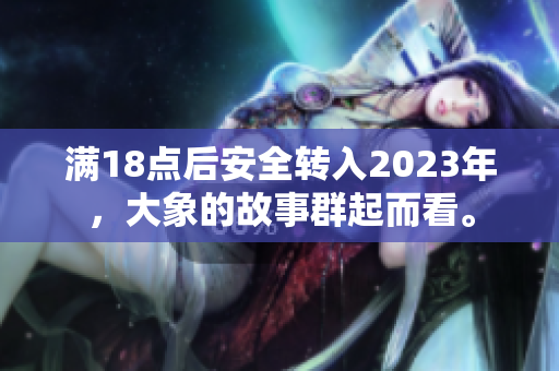 滿18點(diǎn)后安全轉(zhuǎn)入2023年，大象的故事群起而看。