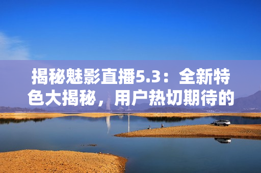 揭秘魅影直播5.3：全新特色大揭秘，用戶熱切期待的功能全都有！