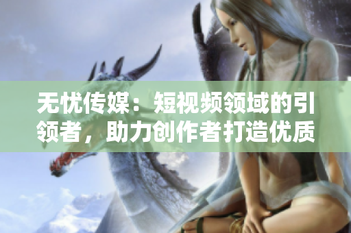 無憂傳媒：短視頻領域的引領者，助力創(chuàng)作者打造優(yōu)質內容