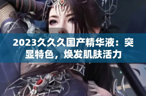2023久久久國產(chǎn)精華液：突顯特色，煥發(fā)肌膚活力