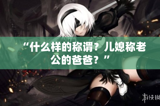 “什么樣的稱謂？?jī)合狈Q老公的爸爸？”