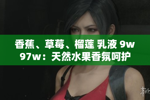 香蕉、草莓、榴蓮 乳液 9w97w：天然水果香氛呵護