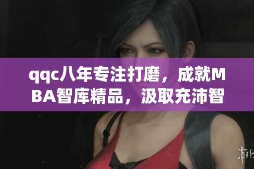 qqc八年專注打磨，成就MBA智庫精品，汲取充沛智慧