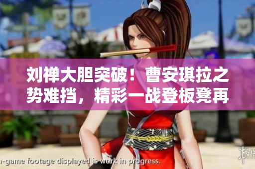 劉禪大膽突破！曹安琪拉之勢(shì)難擋，精彩一戰(zhàn)登板凳再現(xiàn)經(jīng)典
