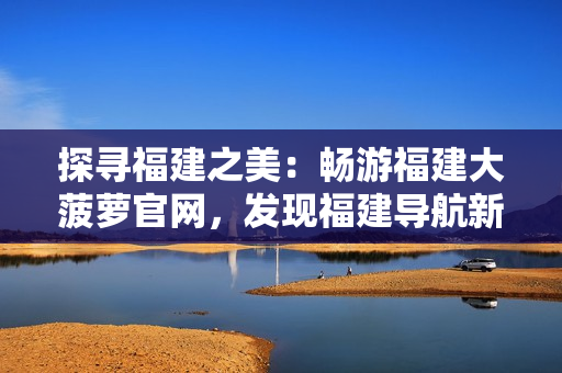 探尋福建之美：暢游福建大菠蘿官網(wǎng)，發(fā)現(xiàn)福建導(dǎo)航新樂趣