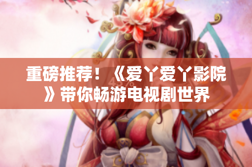 重磅推薦！《愛丫愛丫影院》帶你暢游電視劇世界