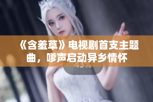 《含羞草》電視劇首支主題曲，嗲聲啟動異鄉(xiāng)情懷