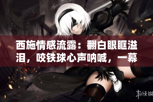 西施情感流露：翻白眼眶溢淚，咬鐵球心聲吶喊，一幕淚痕獨特深情。
