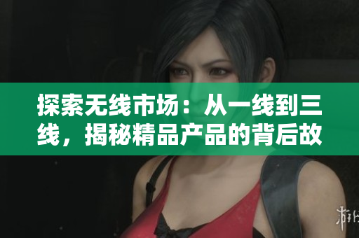 探索無(wú)線(xiàn)市場(chǎng)：從一線(xiàn)到三線(xiàn)，揭秘精品產(chǎn)品的背后故事