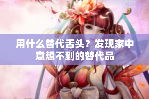 用什么替代舌頭？發(fā)現(xiàn)家中意想不到的替代品