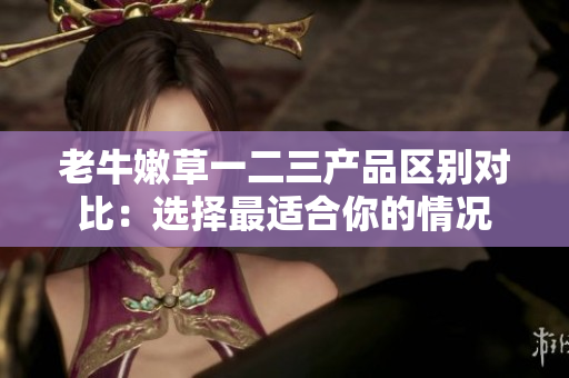 老牛嫩草一二三產(chǎn)品區(qū)別對比：選擇最適合你的情況