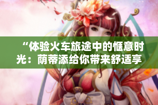 “體驗火車旅途中的愜意時光：蔭蒂添給你帶來舒適享受的視頻”